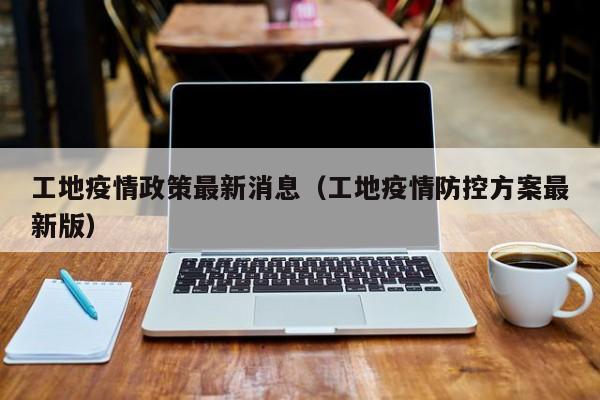 工地疫情政策最新消息(工地疫情防控方案最新版)