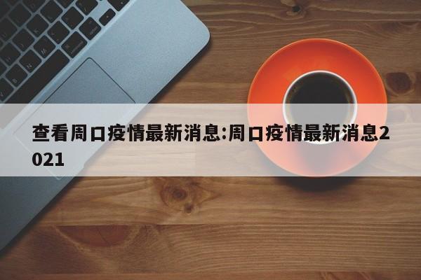 查看周口疫情最新消息:周口疫情最新消息2021