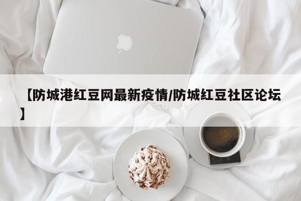 【防城港红豆网最新疫情/防城红豆社区论坛】