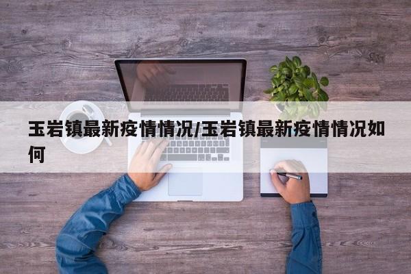 玉岩镇最新疫情情况/玉岩镇最新疫情情况如何