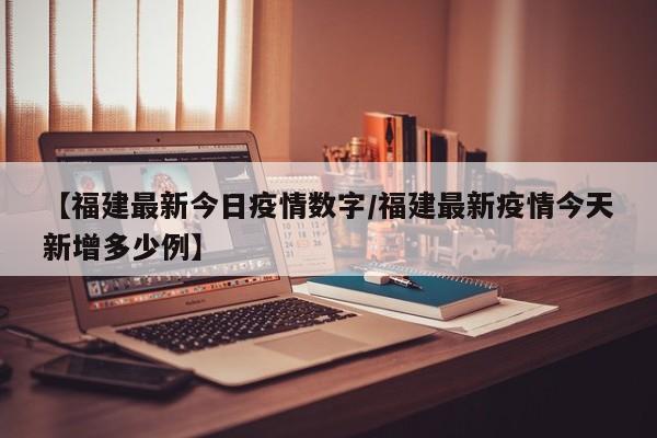 【福建最新今日疫情数字/福建最新疫情今天新增多少例】