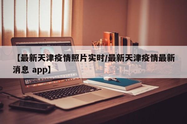 【最新天津疫情照片实时/最新天津疫情最新消息 app】