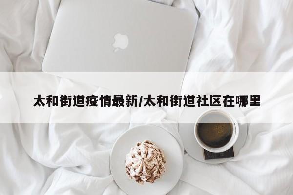 太和街道疫情最新/太和街道社区在哪里