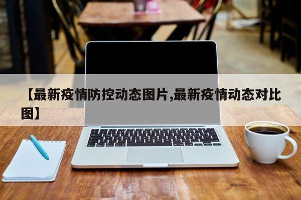 【最新疫情防控动态图片,最新疫情动态对比图】