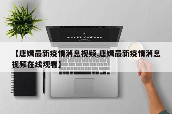 【唐嫣最新疫情消息视频,唐嫣最新疫情消息视频在线观看】