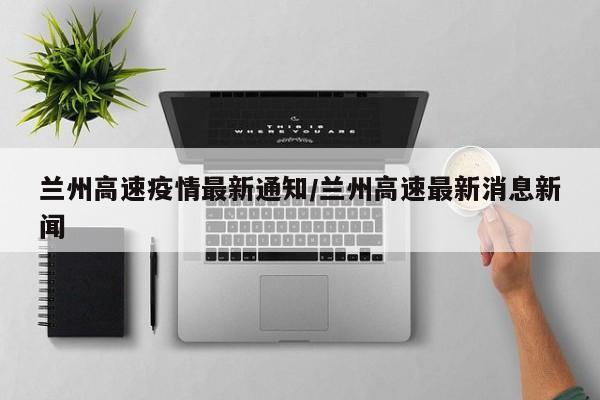 兰州高速疫情最新通知/兰州高速最新消息新闻