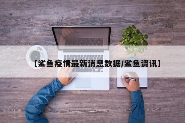 【鲨鱼疫情最新消息数据/鲨鱼资讯】