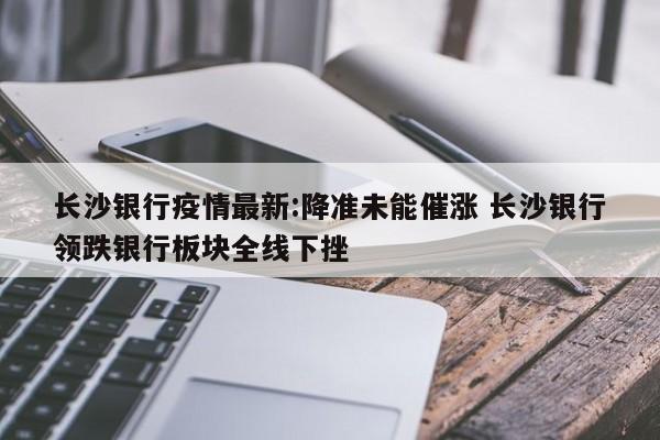 长沙银行疫情最新:降准未能催涨 长沙银行领跌银行板块全线下挫