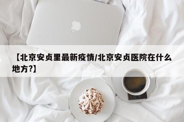 【北京安贞里最新疫情/北京安贞医院在什么地方?】