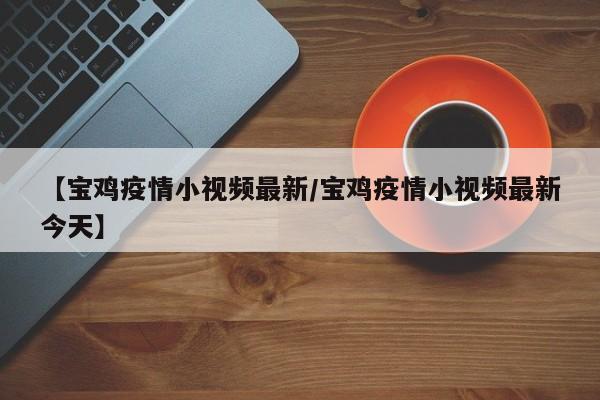 【宝鸡疫情小视频最新/宝鸡疫情小视频最新今天】