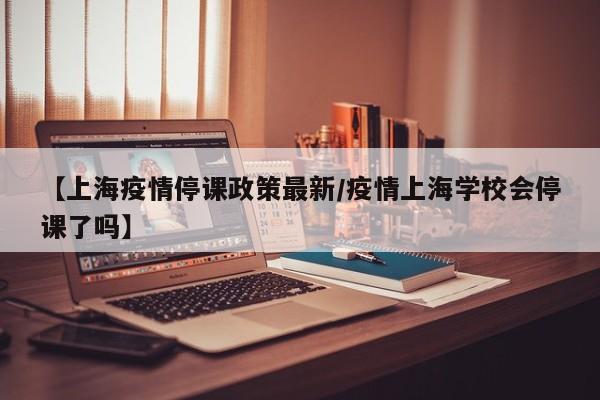 【上海疫情停课政策最新/疫情上海学校会停课了吗】