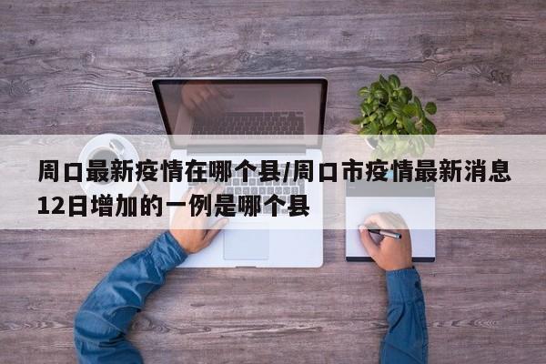 周口最新疫情在哪个县/周口市疫情最新消息12日增加的一例是哪个县