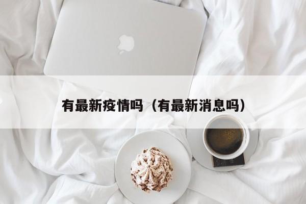 有最新疫情吗(有最新消息吗)