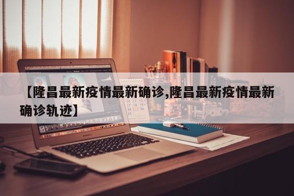 【隆昌最新疫情最新确诊,隆昌最新疫情最新确诊轨迹】