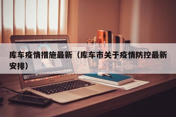 库车疫情措施最新(库车市关于疫情防控最新安排)