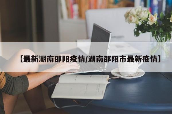 【最新湖南邵阳疫情/湖南邵阳市最新疫情】
