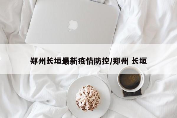郑州长垣最新疫情防控/郑州 长垣