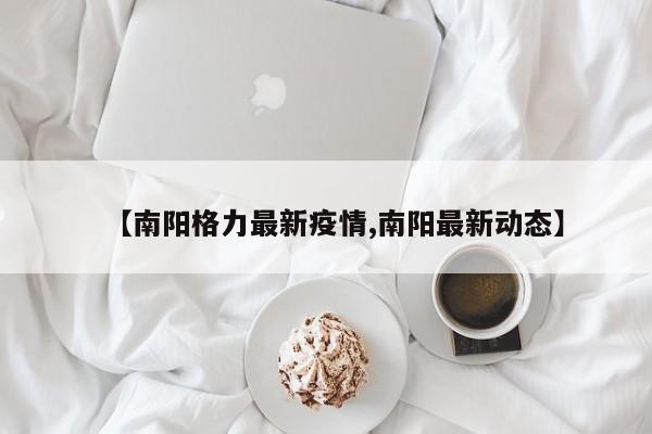 【南阳格力最新疫情,南阳最新动态】