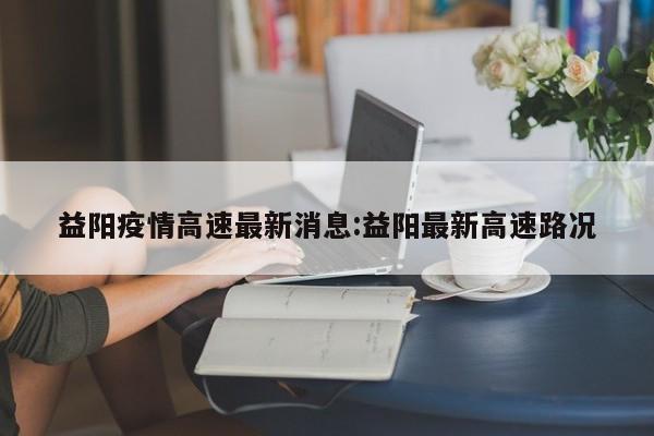益阳疫情高速最新消息:益阳最新高速路况